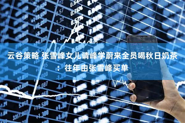 云谷策略 张雪峰女儿请峰学蔚来全员喝秋日奶茶：往年由张雪峰买单