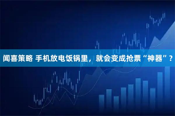闻喜策略 手机放电饭锅里，就会变成抢票“神器”？