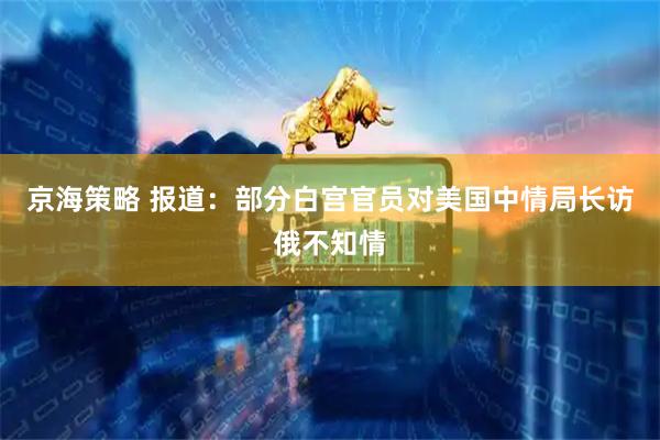 京海策略 报道：部分白宫官员对美国中情局长访俄不知情